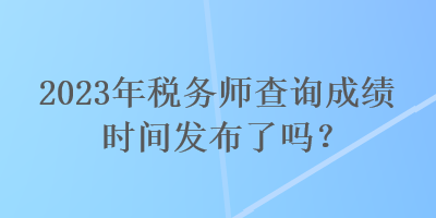 2023年稅務師查詢成績時間發(fā)布了嗎？