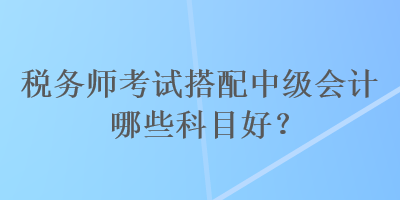 稅務(wù)師考試搭配中級會計哪些科目好？