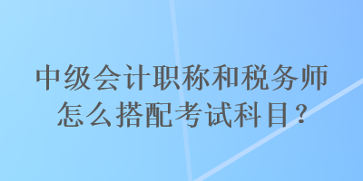 中級(jí)會(huì)計(jì)職稱和稅務(wù)師怎么搭配考試科目？