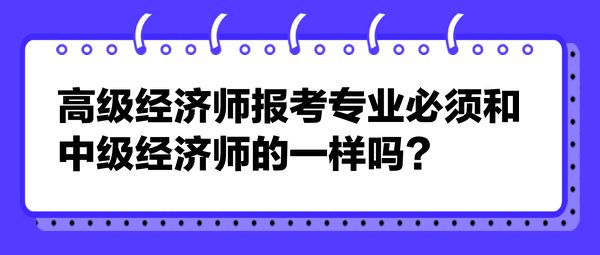 高級經(jīng)濟(jì)師報考專業(yè)必須和中級經(jīng)濟(jì)師的一樣嗎？