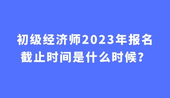 初級經濟師2023年報名截止時間是什么時候？