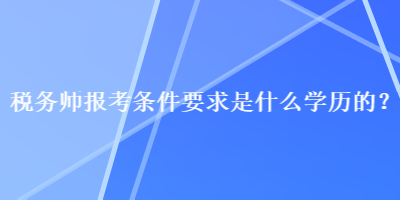 稅務(wù)師報考條件要求是什么學(xué)歷的？