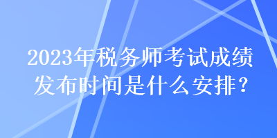 2023年稅務師考試成績發(fā)布時間是什么安排？