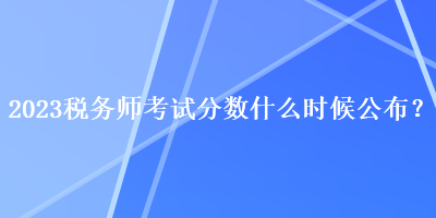 2023稅務(wù)師考試分?jǐn)?shù)什么時(shí)候公布？