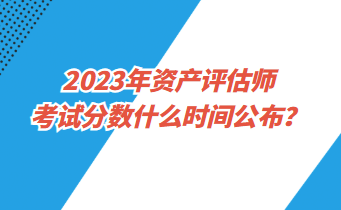 2023年資產(chǎn)評(píng)估師考試分?jǐn)?shù)什么時(shí)間公布？