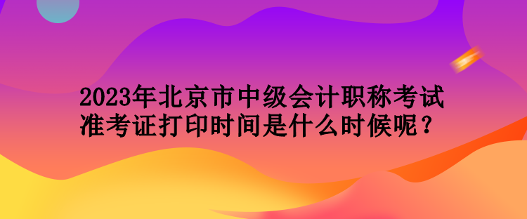 2023年北京市中級會計職稱考試準考證打印時間是什么時候呢？