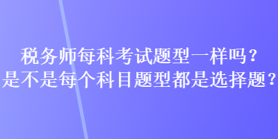 稅務(wù)師每科考試題型一樣嗎？是不是每個(gè)科目題型都是選擇題？