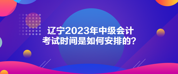 遼寧2023年中級會計考試時間是如何安排的？