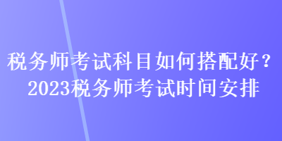 稅務(wù)師考試科目如何搭配好？2023稅務(wù)師考試時(shí)間安排