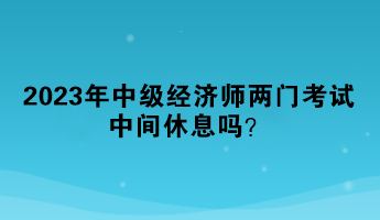 2023年中級經(jīng)濟師兩門考試中間休息嗎？