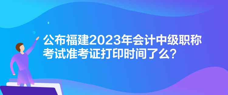 公布福建2023年會(huì)計(jì)中級(jí)職稱考試準(zhǔn)考證打印時(shí)間了么？