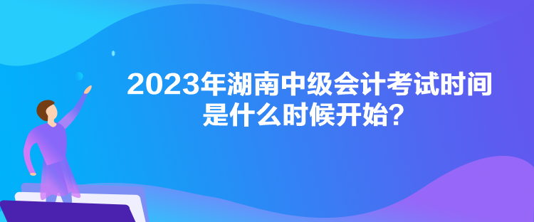 2023年湖南中級(jí)會(huì)計(jì)考試時(shí)間是什么時(shí)候開始？