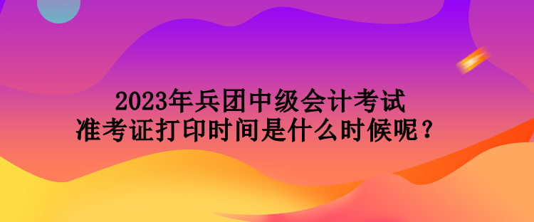 2023年兵團中級會計考試準(zhǔn)考證打印時間是什么時候呢？