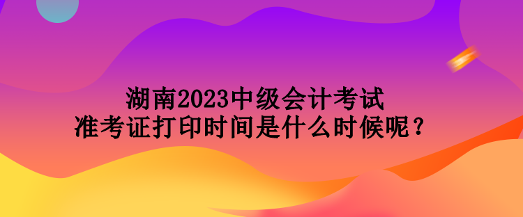 湖南2023中級會計考試準考證打印時間是什么時候呢？