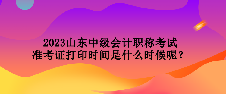 2023山東中級(jí)會(huì)計(jì)職稱考試準(zhǔn)考證打印時(shí)間是什么時(shí)候呢？