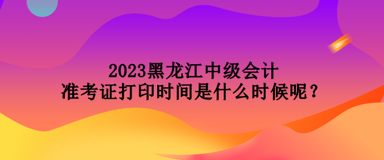 2023黑龍江中級會計準考證打印時間是什么時候呢？