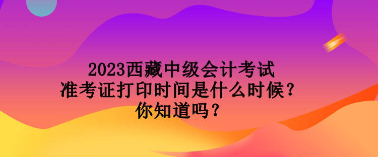 2023西藏中級會(huì)計(jì)考試準(zhǔn)考證打印時(shí)間是什么時(shí)候？你知道嗎？