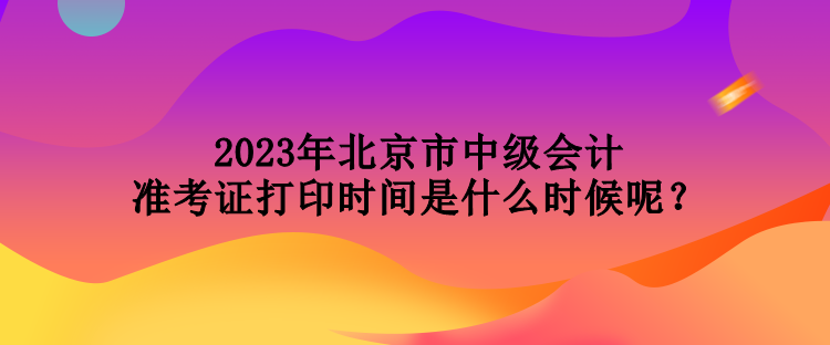 2023年北京市中級(jí)會(huì)計(jì)準(zhǔn)考證打印時(shí)間是什么時(shí)候呢？