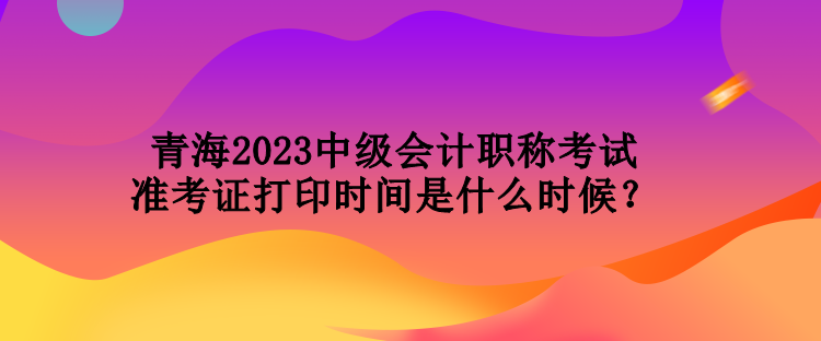 青海2023中級(jí)會(huì)計(jì)職稱考試準(zhǔn)考證打印時(shí)間是什么時(shí)候？