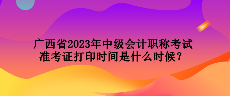 廣西省2023年中級(jí)會(huì)計(jì)職稱考試準(zhǔn)考證打印時(shí)間是什么時(shí)候？