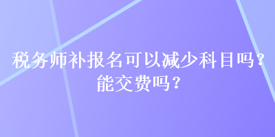 稅務(wù)師補(bǔ)報(bào)名可以減少科目嗎？能交費(fèi)嗎？