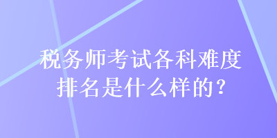 稅務(wù)師考試各科難度排名是什么樣的？