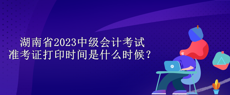 湖南省2023中級(jí)會(huì)計(jì)考試準(zhǔn)考證打印時(shí)間是什么時(shí)候？