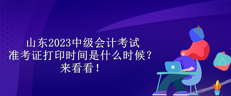 山東2023中級會計考試準(zhǔn)考證打印時間是什么時候？來看看！