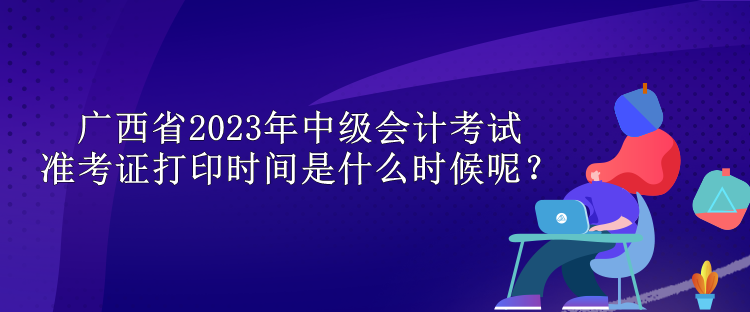 廣西省2023年中級會計考試準(zhǔn)考證打印時間是什么時候呢？