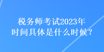 稅務(wù)師考試2023年時(shí)間具體是什么時(shí)候？