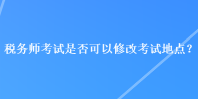 稅務(wù)師考試是否可以修改考試地點(diǎn)？