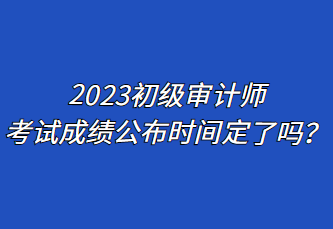 2023初級(jí)審計(jì)師考試成績(jī)公布時(shí)間定了嗎？