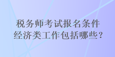 稅務師考試報名條件經(jīng)濟類工作包括哪些？