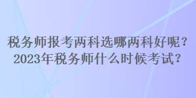 稅務(wù)師報(bào)考兩科選哪兩科好呢？2023年稅務(wù)師什么時(shí)候考試？