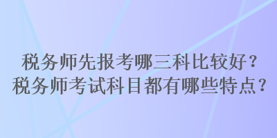 稅務(wù)師先報(bào)考哪三科比較好？稅務(wù)師考試科目都有哪些特點(diǎn)？