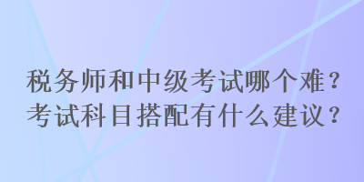 稅務(wù)師和中級考試哪個難？考試科目搭配有什么建議？