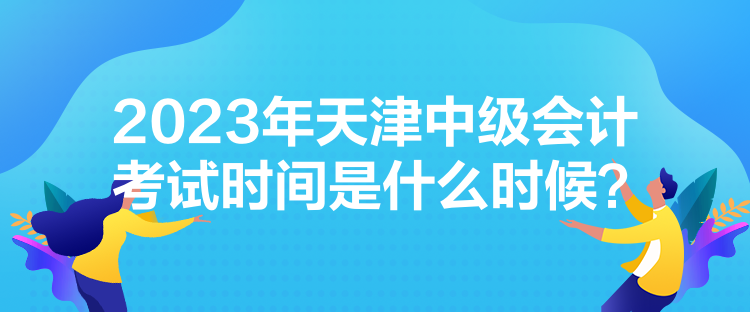 2023年天津中級(jí)會(huì)計(jì)考試時(shí)間是什么時(shí)候？