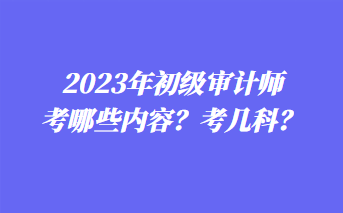 2023年初級(jí)審計(jì)師考哪些內(nèi)容？考幾科？