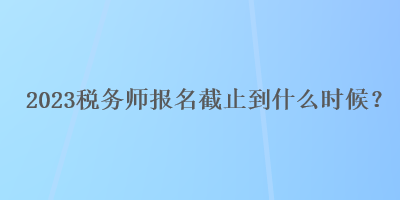 2023稅務(wù)師報(bào)名截止到什么時(shí)候？