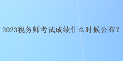 2023稅務(wù)師考試成績什么時候公布？