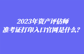 2023年資產(chǎn)評(píng)估師準(zhǔn)考證打印入口官網(wǎng)是什么？