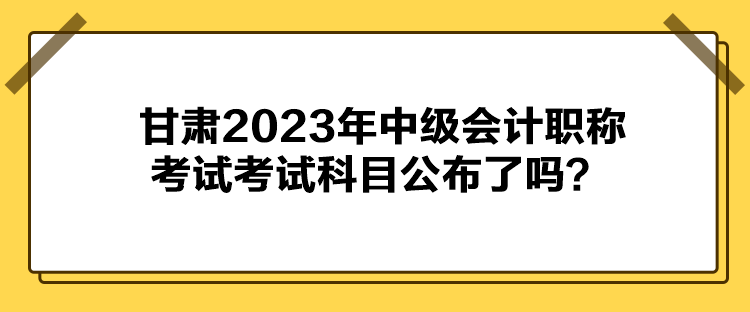 甘肅2023年中級會計職稱考試考試科目公布了嗎？