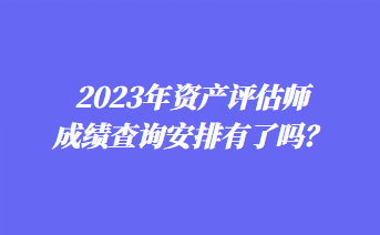 2023年資產(chǎn)評估師成績查詢安排有了嗎？