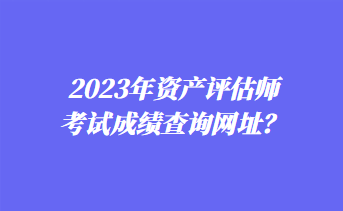 2023年資產(chǎn)評估師考試成績查詢網(wǎng)址？