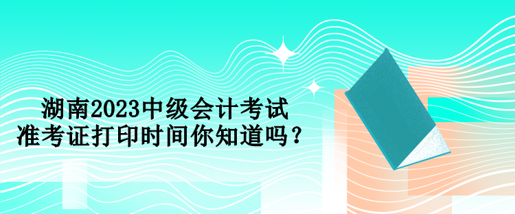 湖南2023中級會計考試準考證打印時間你知道嗎？