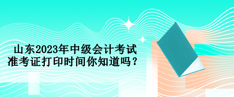 山東2023年中級會計(jì)考試準(zhǔn)考證打印時間你知道嗎？