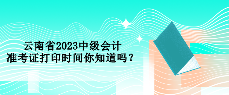 云南省2023中級會計準(zhǔn)考證打印時間你知道嗎？