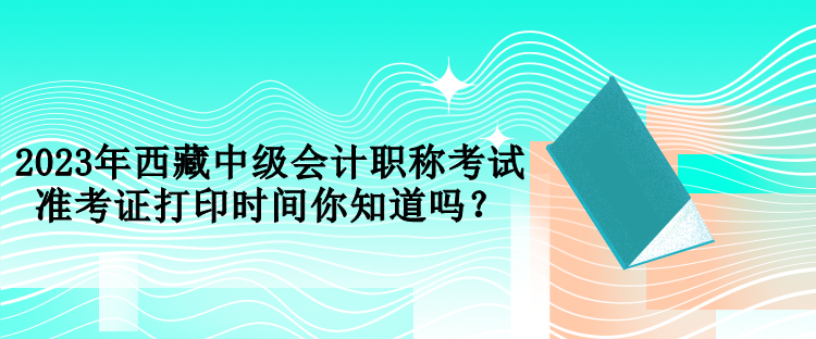 2023年西藏中級(jí)會(huì)計(jì)職稱(chēng)考試準(zhǔn)考證打印時(shí)間你知道嗎？