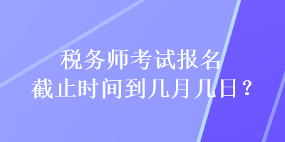 稅務(wù)師考試報名截止時間到幾月幾日？