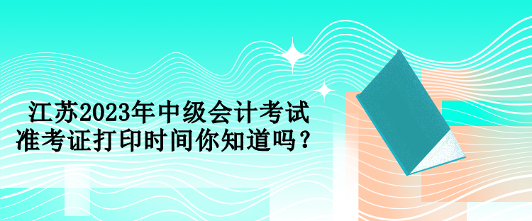 江蘇2023年中級會計考試準考證打印時間你知道嗎？